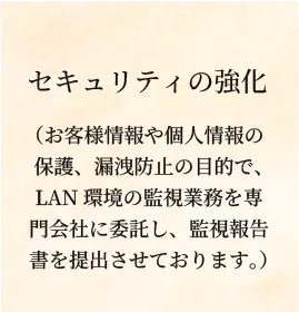 セキュリティの強化(お客様情報や個人情報の保護、漏洩防止の目的で、LAN環境の監視業務を専門会社に委託し、監視報告書を提出させております。)